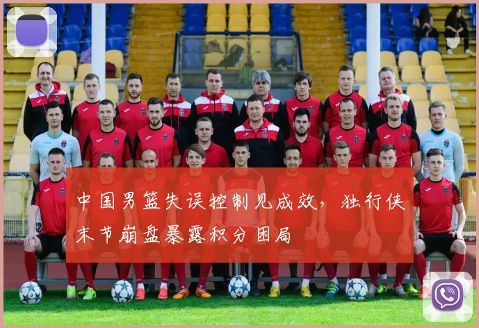 中国男篮失误控制见成效，独行侠末节崩盘暴露积分困局