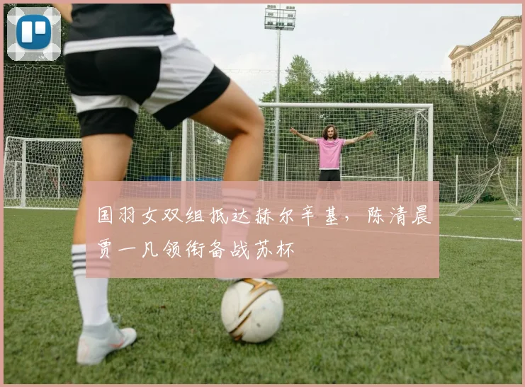 国羽女双组抵达赫尔辛基，陈清晨贾一凡领衔备战苏杯