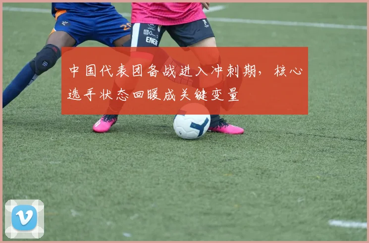 中国代表团备战进入冲刺期，核心选手状态回暖成关键变量