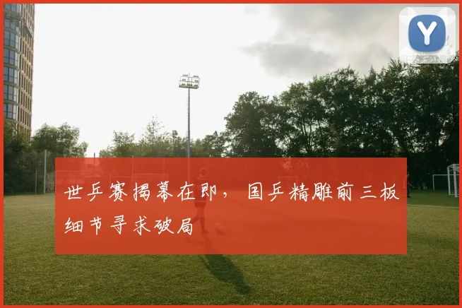 世乒赛揭幕在即，国乒精雕前三板细节寻求破局