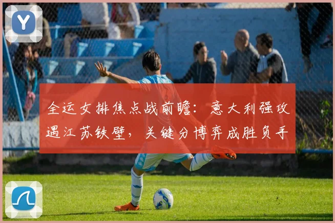 全运女排焦点战前瞻：意大利强攻遇江苏铁壁，关键分博弈成胜负手