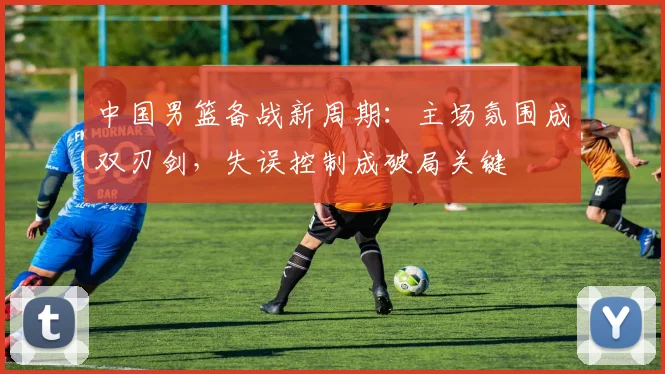 中国男篮备战新周期：主场氛围成双刃剑，失误控制成破局关键