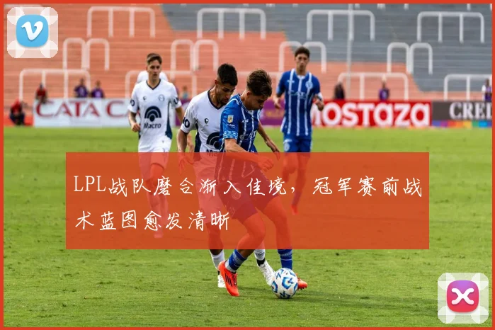 LPL战队磨合渐入佳境，冠军赛前战术蓝图愈发清晰