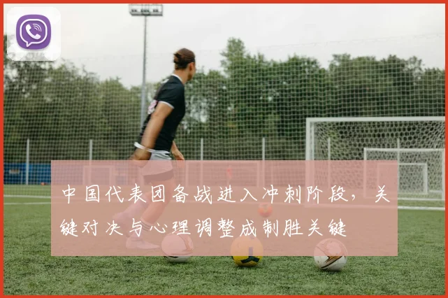 中国代表团备战进入冲刺阶段，关键对决与心理调整成制胜关键