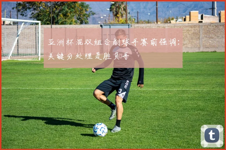 亚洲杯混双组合削球手赛前强调：关键分处理是胜负手