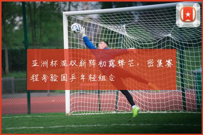 亚洲杯混双新阵初露锋芒，密集赛程考验国乒年轻组合