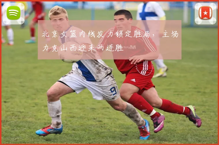 北京女篮内线发力锁定胜局，主场力克山西迎来两连胜