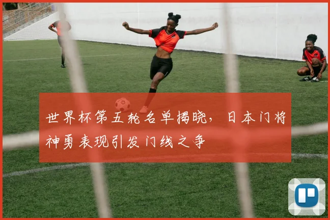 世界杯第五轮名单揭晓，日本门将神勇表现引发门线之争