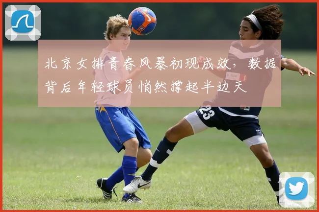 北京女排青春风暴初现成效，数据背后年轻球员悄然撑起半边天
