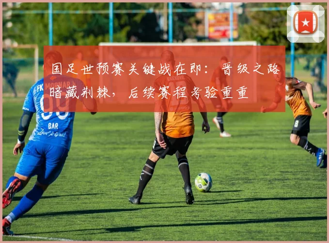 国足世预赛关键战在即：晋级之路暗藏荆棘，后续赛程考验重重