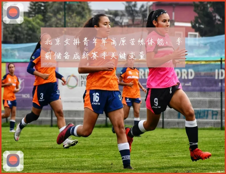 北京女排青年军高原苦练体能，季前储备成新赛季关键变量