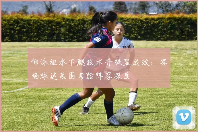 仰泳组水下腿技术升级显成效，客场球迷氛围考验阵容深度
