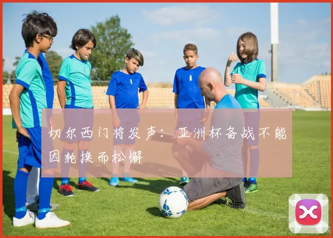 切尔西门将发声：亚洲杯备战不能因轮换而松懈