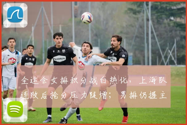 全运会女排积分战白热化，上海队连败后抢分压力陡增；男排仍握主动权