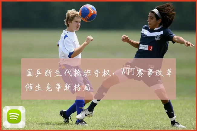 国乒新生代抢班夺权，WTT赛事改革催生竞争新格局