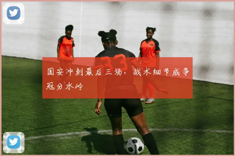 国安冲刺最后三场，战术细节成争冠分水岭