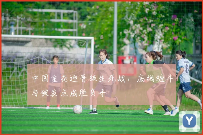 中国金花迎晋级生死战，底线缠斗与破发点成胜负手