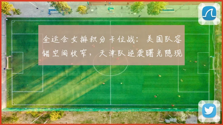 全运会女排积分卡位战：美国队容错空间收窄，天津队逆袭曙光隐现