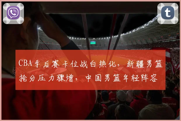 CBA季后赛卡位战白热化，新疆男篮抢分压力骤增，中国男篮年轻阵容迎来考验