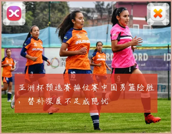 亚洲杯预选赛排位赛中国男篮险胜，替补深度不足成隐忧