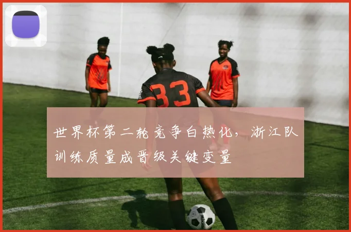 世界杯第二轮竞争白热化，浙江队训练质量成晋级关键变量